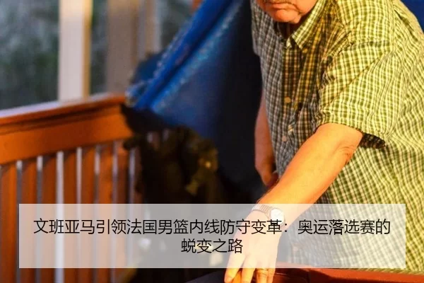 文班亚马引领法国男篮内线防守变革：奥运落选赛的蜕变之路